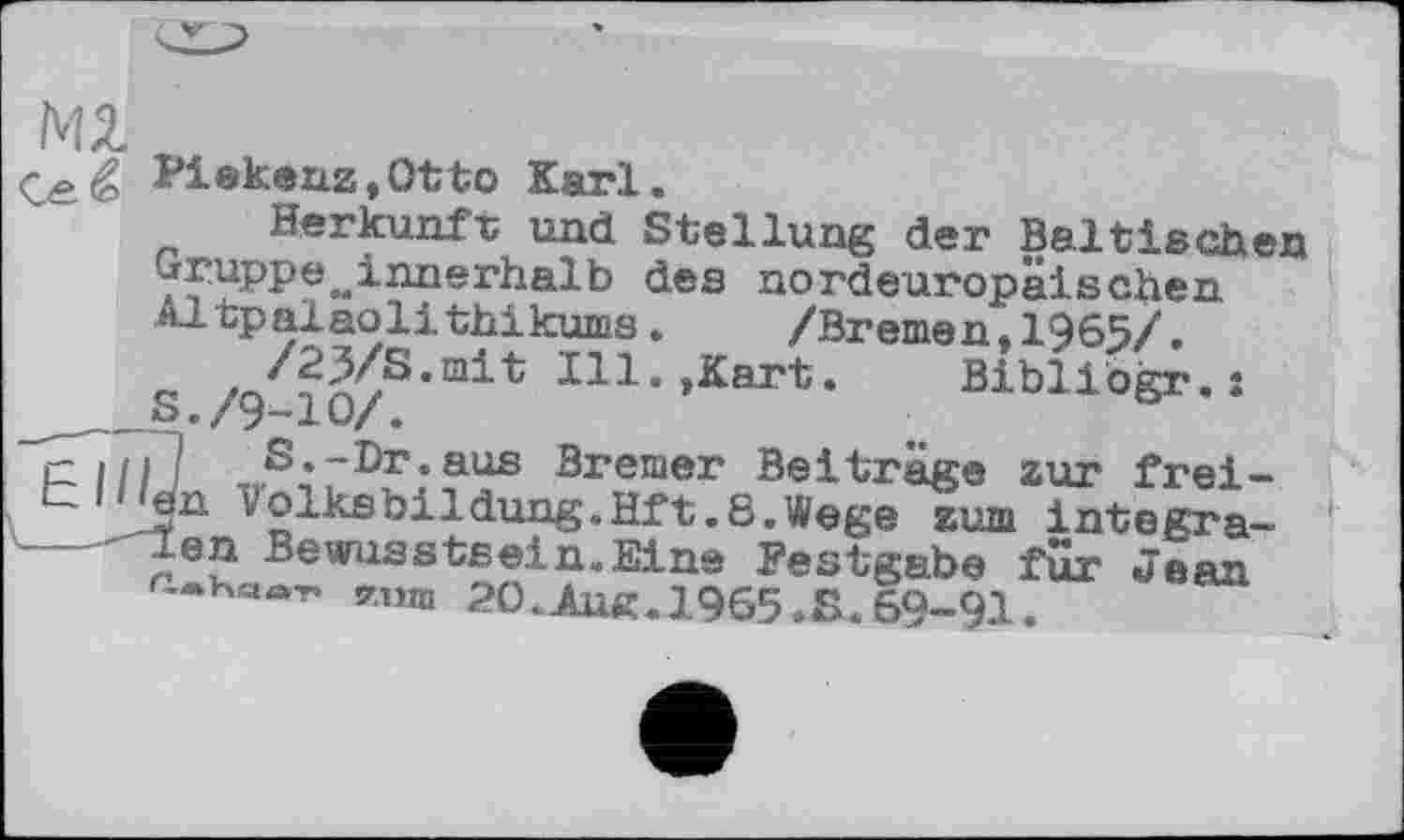 ﻿Ml
®kenz,Otto Karl.
Herkunft und Stellung der Baltischen gruppe м innerhalb des nordeuropäischen Altpalaolithikums. /Bremen.1965/.
/23/8.mit Ill.,Kart.	Bibliogr.*
_	S./9-Ю/.
™S;rD£:?us Bremer Beiträge zur frei-v2lltsfeildung’Hft,6,^eße zum iategra----- n ? Bewilsstsein.Elns Festgabe fur Jean '* aaT* y.uin 20.JLue.1965 »S. 69-91.